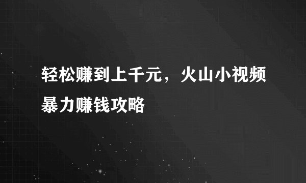 轻松赚到上千元，火山小视频暴力赚钱攻略