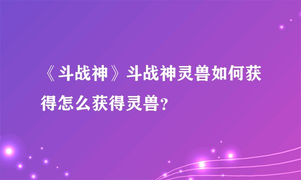 《斗战神》斗战神灵兽如何获得怎么获得灵兽？