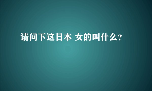 请问下这日本 女的叫什么?