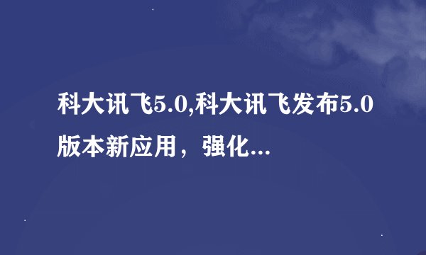 科大讯飞5.0,科大讯飞发布5.0版本新应用，强化智能语音交互功能