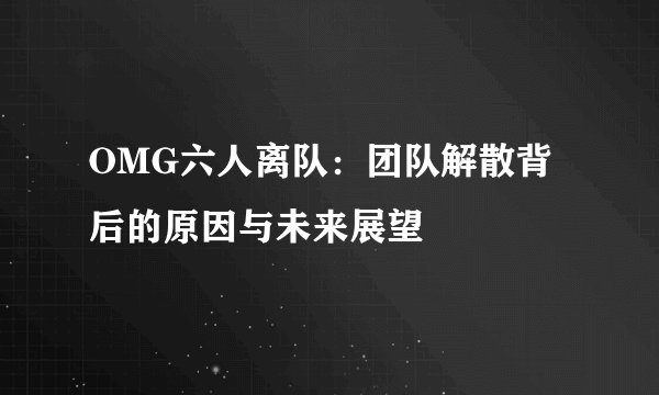 OMG六人离队：团队解散背后的原因与未来展望
