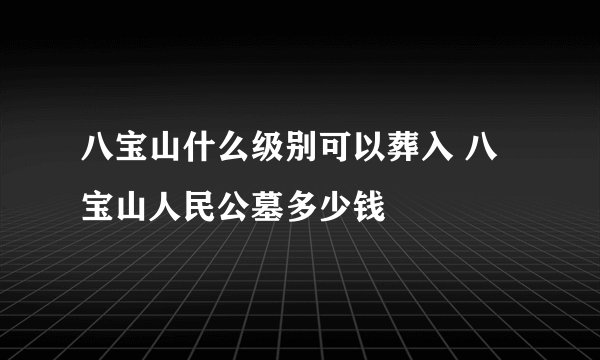 八宝山什么级别可以葬入 八宝山人民公墓多少钱