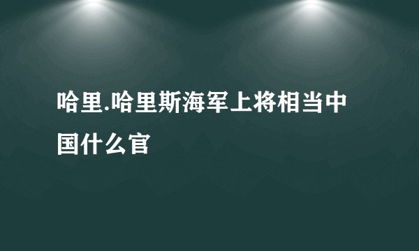 哈里.哈里斯海军上将相当中国什么官