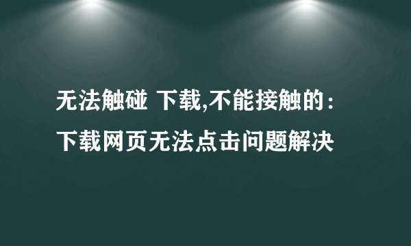 无法触碰 下载,不能接触的：下载网页无法点击问题解决