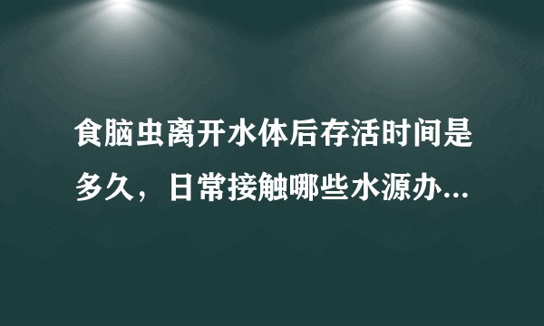 食脑虫离开水体后存活时间是多久，日常接触哪些水源办理防护流程需要特别注意