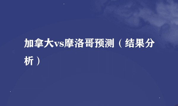 加拿大vs摩洛哥预测（结果分析）