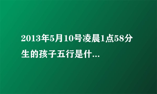 2013年5月10号凌晨1点58分生的孩子五行是什么缺什么啊？谢谢指点
