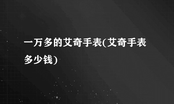 一万多的艾奇手表(艾奇手表多少钱)