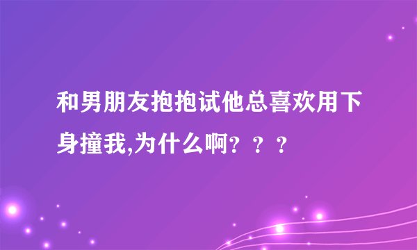 和男朋友抱抱试他总喜欢用下身撞我,为什么啊？？？