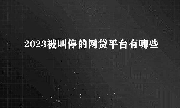 2023被叫停的网贷平台有哪些