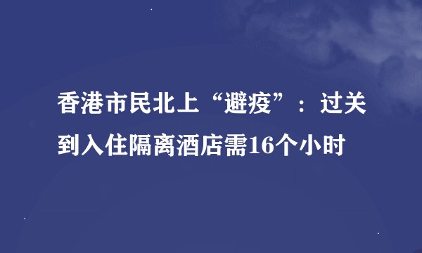 香港市民北上“避疫”：过关到入住隔离酒店需16个小时