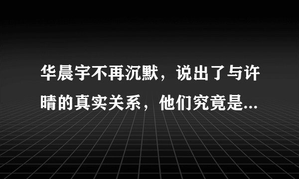 华晨宇不再沉默，说出了与许晴的真实关系，他们究竟是什么样的关系？