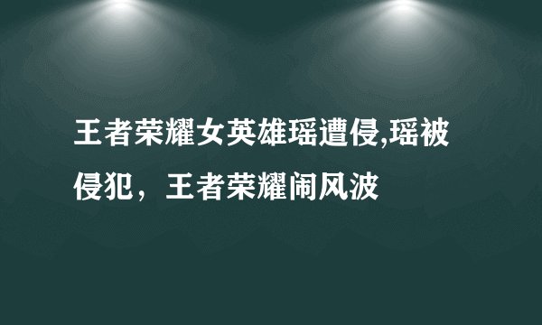 王者荣耀女英雄瑶遭侵,瑶被侵犯，王者荣耀闹风波