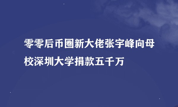 零零后币圈新大佬张宇峰向母校深圳大学捐款五千万