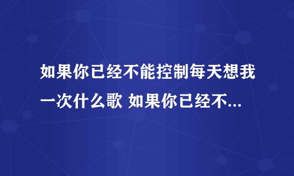 如果你已经不能控制每天想我一次什么歌 如果你已经不能控制每天想我一次出自哪里