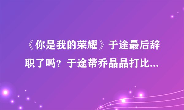 《你是我的荣耀》于途最后辞职了吗?于途帮乔晶晶打比赛了吗?