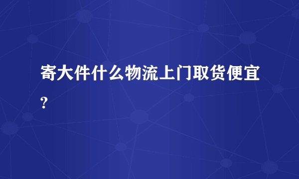 寄大件什么物流上门取货便宜?
