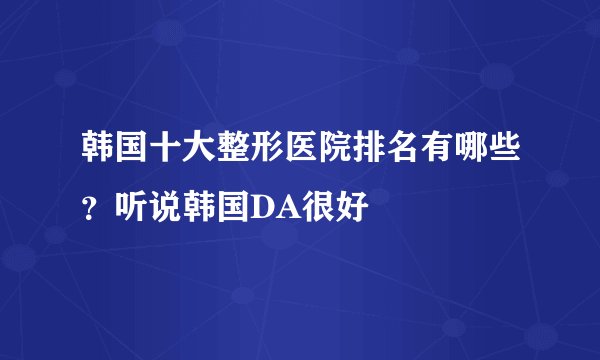 韩国十大整形医院排名有哪些？听说韩国DA很好
