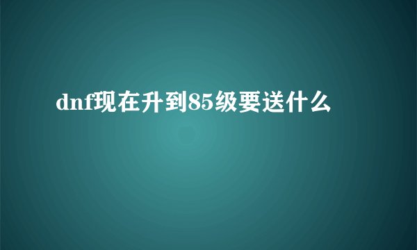 dnf现在升到85级要送什么