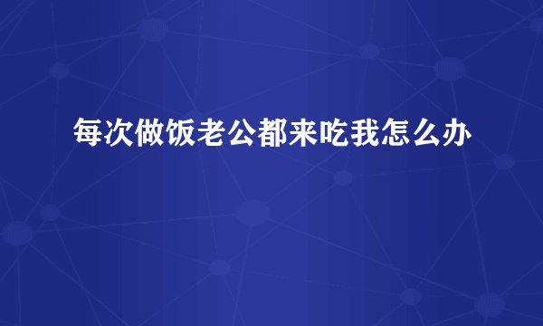 每次做饭老公都来吃我怎么办