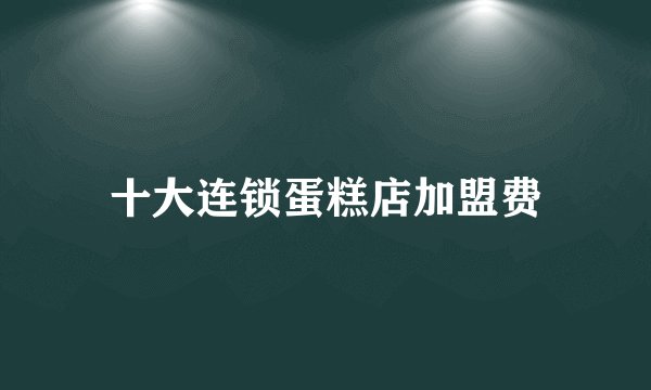 十大连锁蛋糕店加盟费