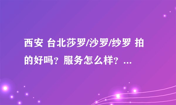 西安 台北莎罗/沙罗/纱罗 拍的好吗？服务怎么样？价格呢？后期黑吗？