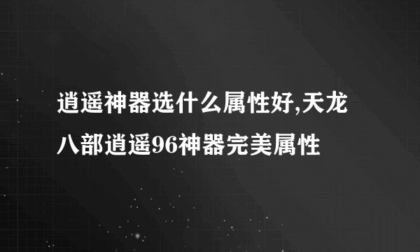 逍遥神器选什么属性好,天龙八部逍遥96神器完美属性