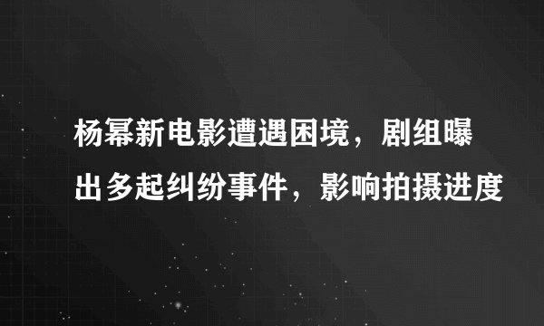 杨幂新电影遭遇困境，剧组曝出多起纠纷事件，影响拍摄进度