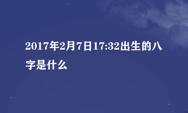 2017年2月7日17:32出生的八字是什么