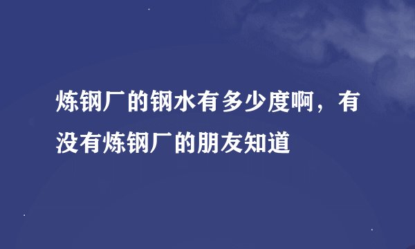 炼钢厂的钢水有多少度啊，有没有炼钢厂的朋友知道