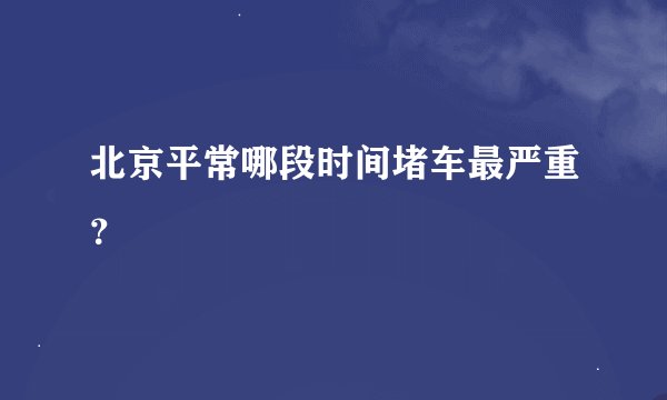 北京平常哪段时间堵车最严重？