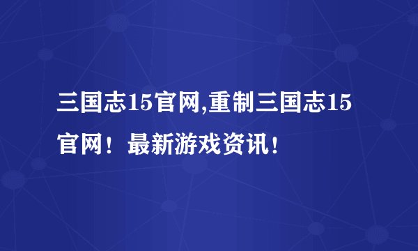 三国志15官网,重制三国志15官网！最新游戏资讯！