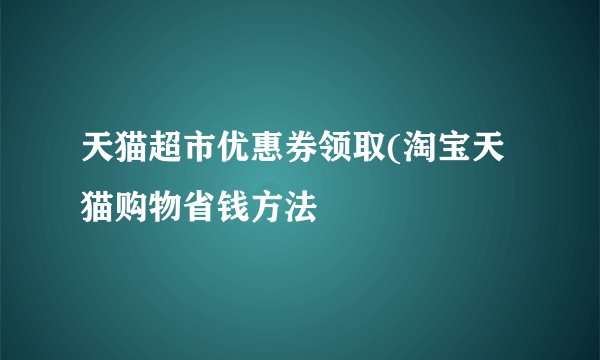 天猫超市优惠券领取(淘宝天猫购物省钱方法