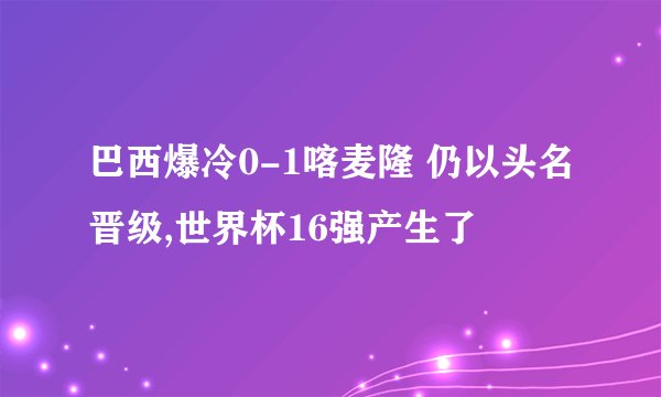 巴西爆冷0-1喀麦隆 仍以头名晋级,世界杯16强产生了