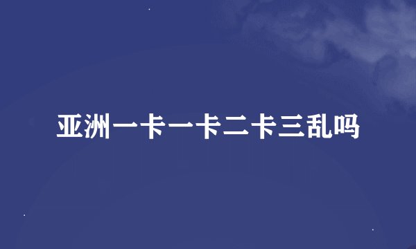 亚洲一卡一卡二卡三乱吗