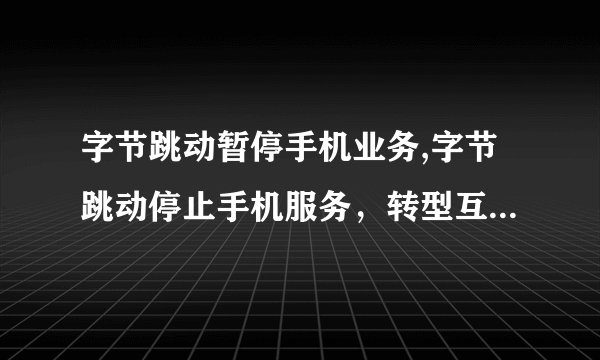 字节跳动暂停手机业务,字节跳动停止手机服务，转型互联网媒体