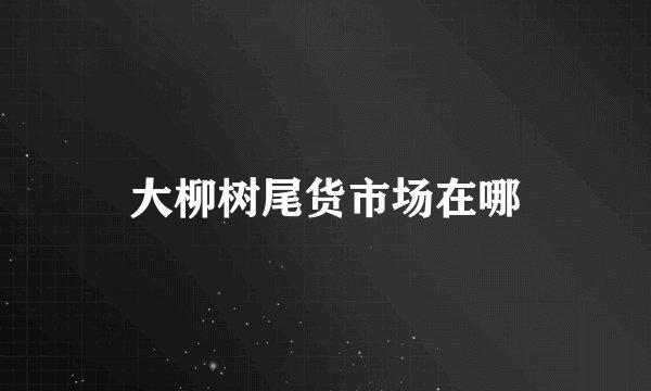 大柳树尾货市场在哪