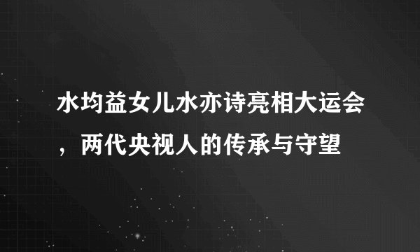 水均益女儿水亦诗亮相大运会，两代央视人的传承与守望