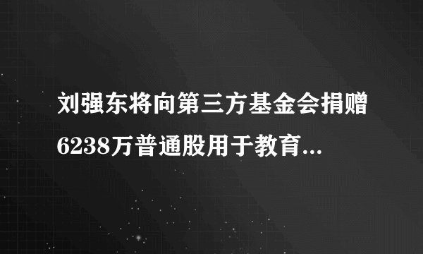 刘强东将向第三方基金会捐赠6238万普通股用于教育环保 市值超23亿美元