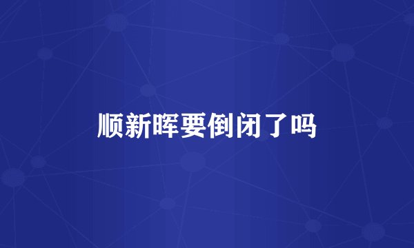 顺新晖要倒闭了吗