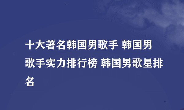 十大著名韩国男歌手 韩国男歌手实力排行榜 韩国男歌星排名