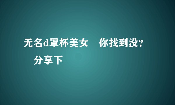 无名d罩杯美女 你找到没？ 分享下