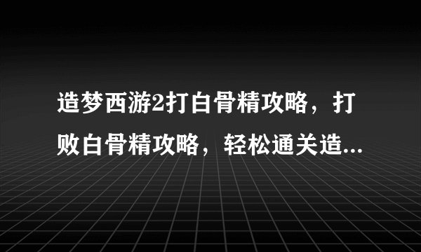 造梦西游2打白骨精攻略，打败白骨精攻略，轻松通关造梦西游2