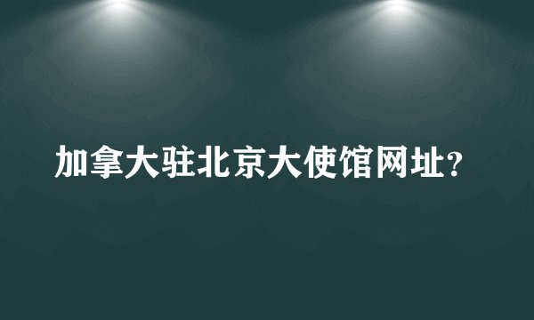 加拿大驻北京大使馆网址？