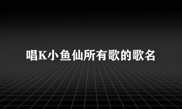 唱K小鱼仙所有歌的歌名