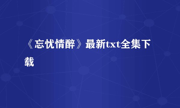 《忘忧情醉》最新txt全集下载