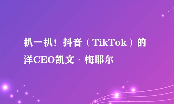 扒一扒！抖音（TikTok）的洋CEO凯文·梅耶尔