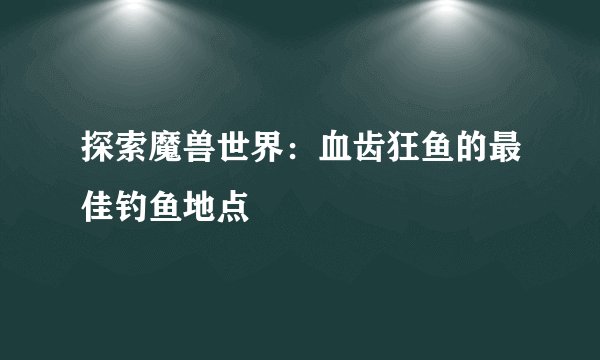 探索魔兽世界：血齿狂鱼的最佳钓鱼地点