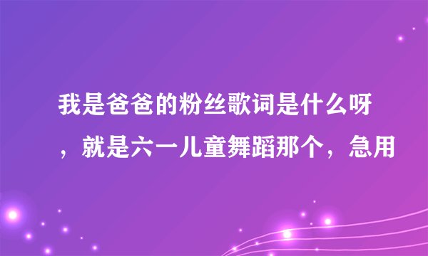 我是爸爸的粉丝歌词是什么呀，就是六一儿童舞蹈那个，急用