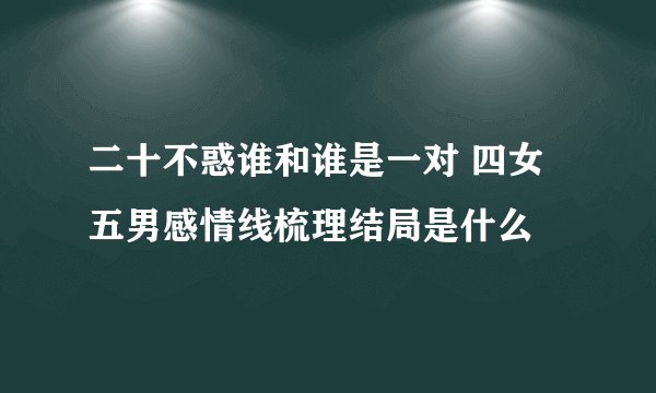 二十不惑谁和谁是一对 四女五男感情线梳理结局是什么